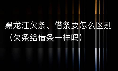 黑龙江欠条、借条要怎么区别（欠条给借条一样吗）