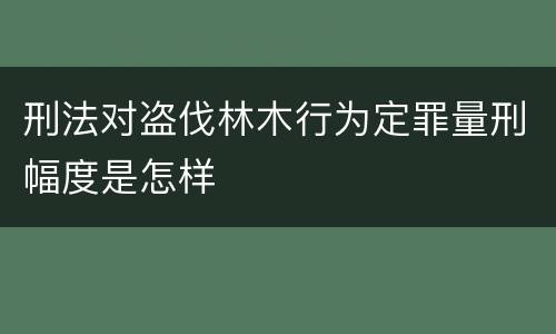刑法对盗伐林木行为定罪量刑幅度是怎样