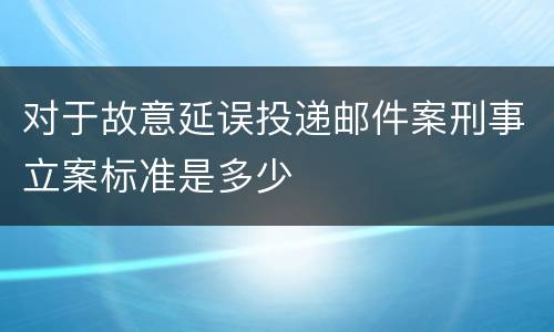 对于故意延误投递邮件案刑事立案标准是多少