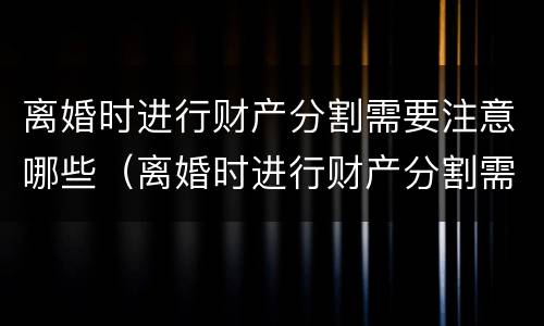 离婚时进行财产分割需要注意哪些（离婚时进行财产分割需要注意哪些方面）