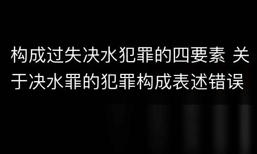 构成过失决水犯罪的四要素 关于决水罪的犯罪构成表述错误的有