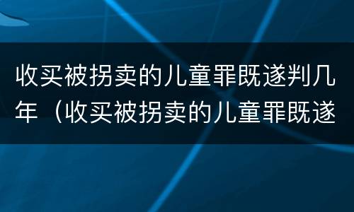 收买被拐卖的儿童罪既遂判几年（收买被拐卖的儿童罪既遂判几年以上）