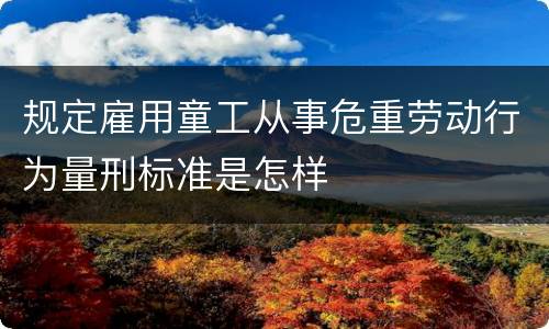 规定雇用童工从事危重劳动行为量刑标准是怎样
