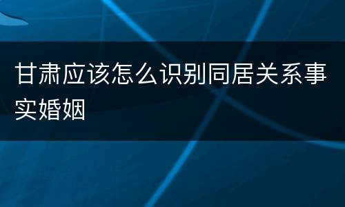 甘肃应该怎么识别同居关系事实婚姻
