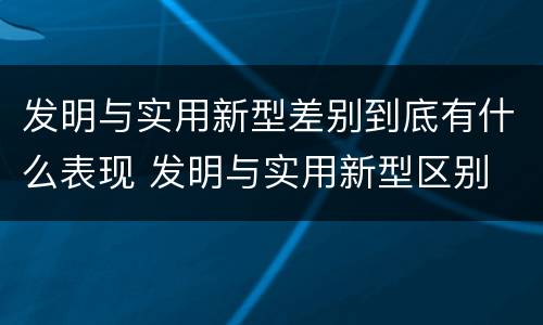 发明与实用新型差别到底有什么表现 发明与实用新型区别