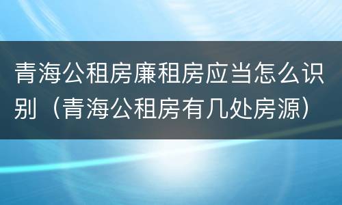 青海公租房廉租房应当怎么识别（青海公租房有几处房源）