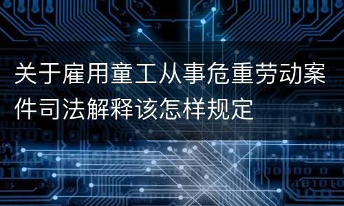 关于雇用童工从事危重劳动案件司法解释该怎样规定