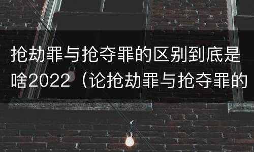 抢劫罪与抢夺罪的区别到底是啥2022（论抢劫罪与抢夺罪的区别）