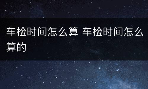 车检时间怎么算 车检时间怎么算的