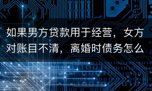 如果男方贷款用于经营，女方对账目不清，离婚时债务怎么划分