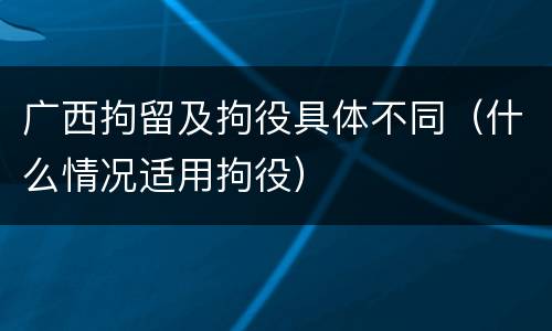 广西拘留及拘役具体不同（什么情况适用拘役）