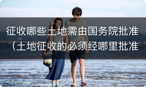 征收哪些土地需由国务院批准（土地征收的必须经哪里批准）