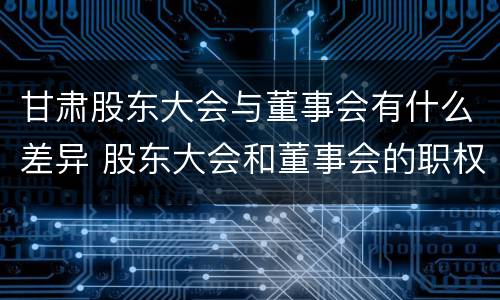 甘肃股东大会与董事会有什么差异 股东大会和董事会的职权区别