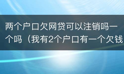 两个户口欠网贷可以注销吗一个吗（我有2个户口有一个欠钱了消不了户）