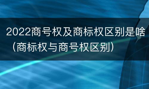 2022商号权及商标权区别是啥（商标权与商号权区别）