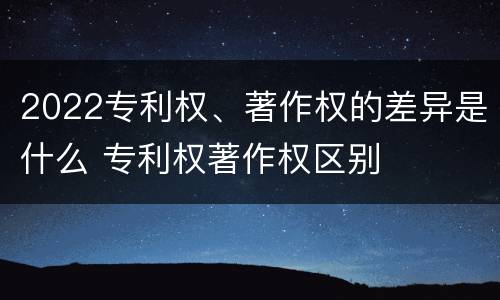 2022专利权、著作权的差异是什么 专利权著作权区别