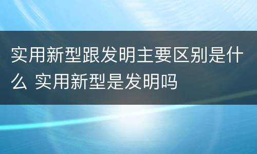 实用新型跟发明主要区别是什么 实用新型是发明吗