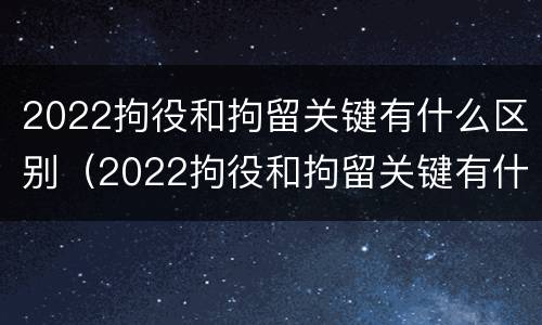 2022拘役和拘留关键有什么区别（2022拘役和拘留关键有什么区别呢）