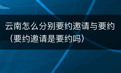 云南怎么分别要约邀请与要约（要约邀请是要约吗）