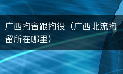 广西拘留跟拘役（广西北流拘留所在哪里）