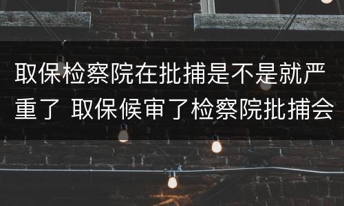 取保检察院在批捕是不是就严重了 取保候审了检察院批捕会收押吗?