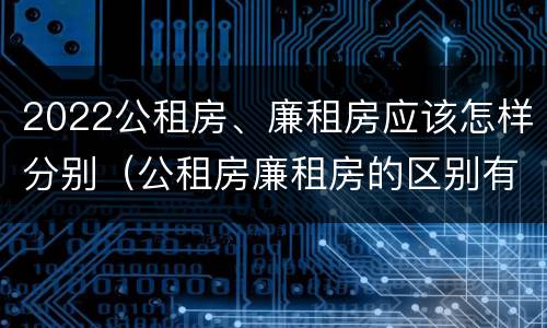 2022公租房、廉租房应该怎样分别（公租房廉租房的区别有哪些）