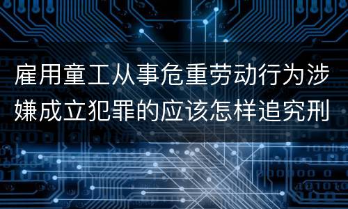 雇用童工从事危重劳动行为涉嫌成立犯罪的应该怎样追究刑事责任