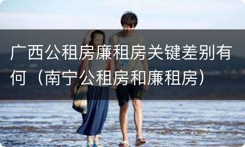 广西公租房廉租房关键差别有何（南宁公租房和廉租房）