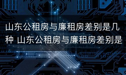 山东公租房与廉租房差别是几种 山东公租房与廉租房差别是几种吗