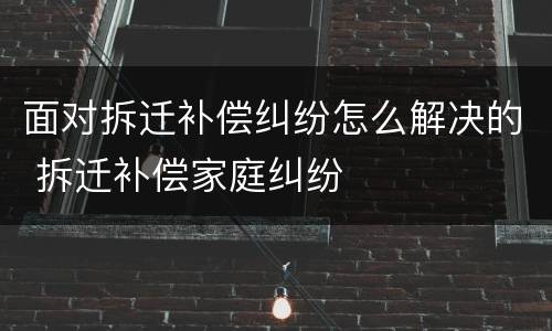 面对拆迁补偿纠纷怎么解决的 拆迁补偿家庭纠纷
