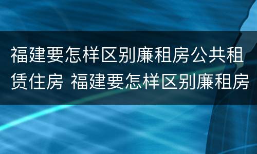 福建要怎样区别廉租房公共租赁住房 福建要怎样区别廉租房公共租赁住房等级