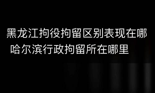 黑龙江拘役拘留区别表现在哪 哈尔滨行政拘留所在哪里