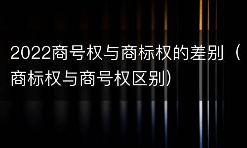 2022商号权与商标权的差别（商标权与商号权区别）