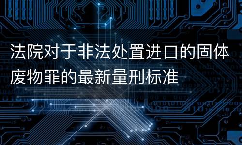法院对于非法处置进口的固体废物罪的最新量刑标准