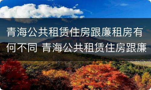 青海公共租赁住房跟廉租房有何不同 青海公共租赁住房跟廉租房有何不同之处