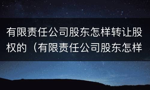 有限责任公司股东怎样转让股权的（有限责任公司股东怎样转让股权的情况说明）