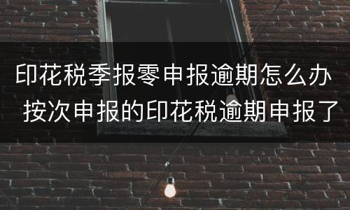 印花税季报零申报逾期怎么办 按次申报的印花税逾期申报了怎么办