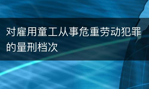 对雇用童工从事危重劳动犯罪的量刑档次
