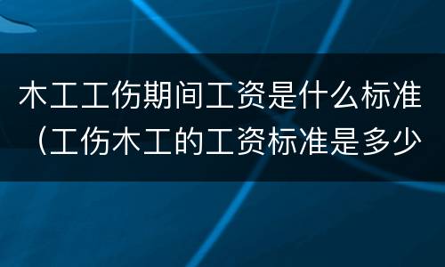 木工工伤期间工资是什么标准（工伤木工的工资标准是多少）