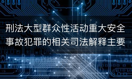 刑法大型群众性活动重大安全事故犯罪的相关司法解释主要内容有哪些