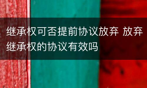 继承权可否提前协议放弃 放弃继承权的协议有效吗