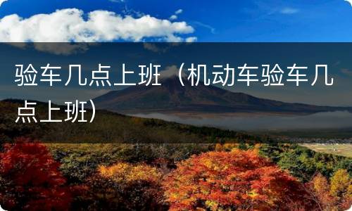 验车几点上班（机动车验车几点上班）