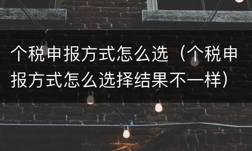 个税申报方式怎么选（个税申报方式怎么选择结果不一样）