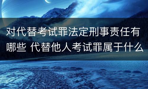 对代替考试罪法定刑事责任有哪些 代替他人考试罪属于什么类犯罪