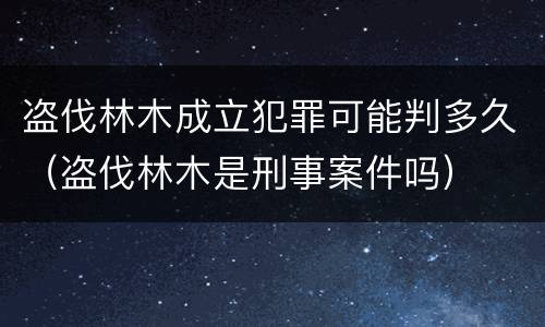 盗伐林木成立犯罪可能判多久（盗伐林木是刑事案件吗）