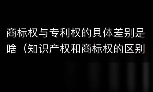 商标权与专利权的具体差别是啥（知识产权和商标权的区别）