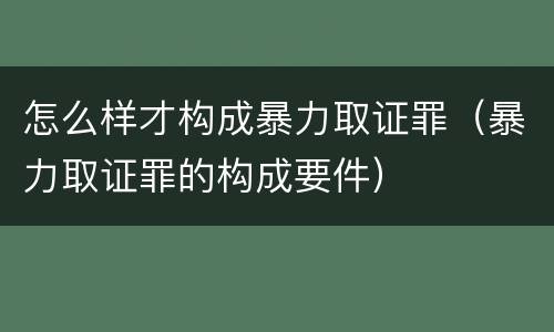 怎么样才构成暴力取证罪（暴力取证罪的构成要件）