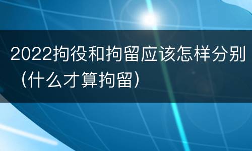 2022拘役和拘留应该怎样分别（什么才算拘留）