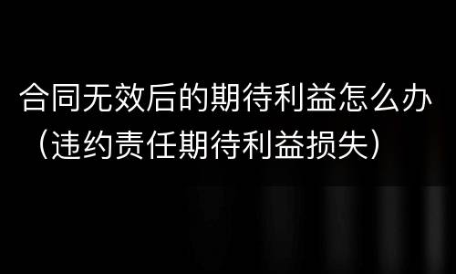 合同无效后的期待利益怎么办（违约责任期待利益损失）