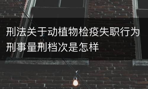 刑法关于动植物检疫失职行为刑事量刑档次是怎样